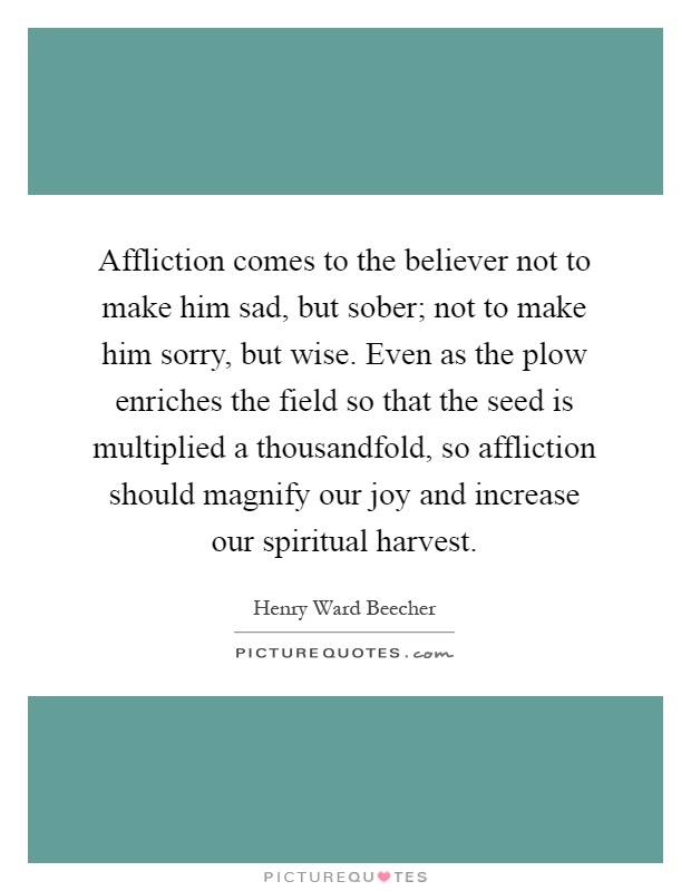 Affliction comes to the believer not to make him sad, but sober; not to make him sorry, but wise. Even as the plow enriches the field so that the seed is multiplied a thousandfold, so affliction should magnify our joy and increase our spiritual harvest Picture Quote #1