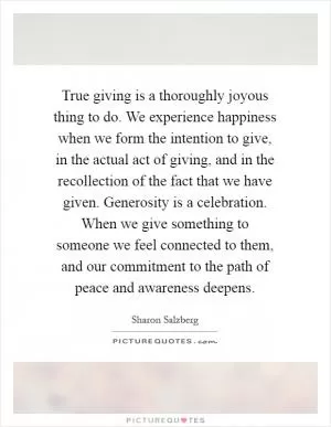 True giving is a thoroughly joyous thing to do. We experience happiness when we form the intention to give, in the actual act of giving, and in the recollection of the fact that we have given. Generosity is a celebration. When we give something to someone we feel connected to them, and our commitment to the path of peace and awareness deepens Picture Quote #1