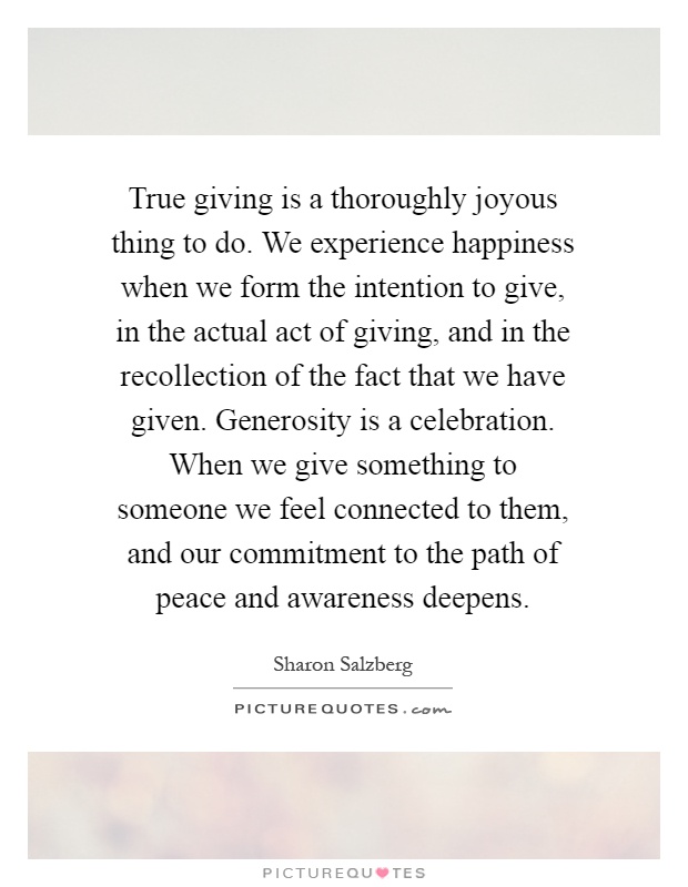 True giving is a thoroughly joyous thing to do. We experience happiness when we form the intention to give, in the actual act of giving, and in the recollection of the fact that we have given. Generosity is a celebration. When we give something to someone we feel connected to them, and our commitment to the path of peace and awareness deepens Picture Quote #1