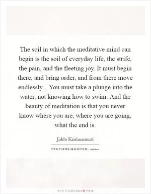 The soil in which the meditative mind can begin is the soil of everyday life, the strife, the pain, and the fleeting joy. It must begin there, and bring order, and from there move endlessly... You must take a plunge into the water, not knowing how to swim. And the beauty of meditation is that you never know where you are, where you are going, what the end is Picture Quote #1