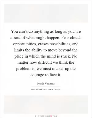 You can’t do anything as long as you are afraid of what might happen. Fear clouds opportunities, erases possibilities, and limits the ability to move beyond the place in which the mind is stuck. No matter how difficult we think the problem is, we must muster up the courage to face it Picture Quote #1