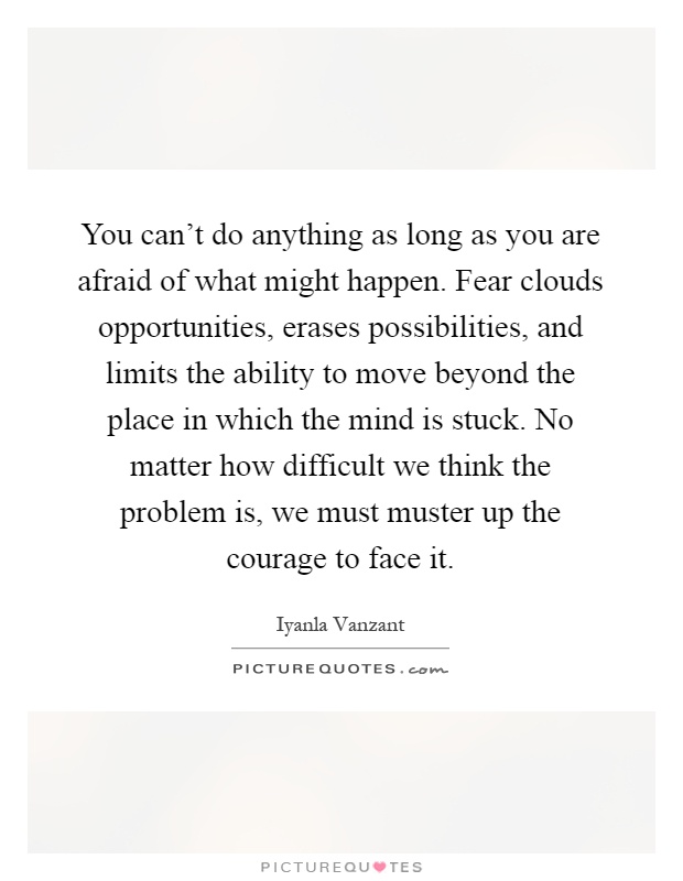 You can't do anything as long as you are afraid of what might happen. Fear clouds opportunities, erases possibilities, and limits the ability to move beyond the place in which the mind is stuck. No matter how difficult we think the problem is, we must muster up the courage to face it Picture Quote #1