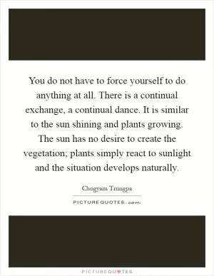 You do not have to force yourself to do anything at all. There is a continual exchange, a continual dance. It is similar to the sun shining and plants growing. The sun has no desire to create the vegetation; plants simply react to sunlight and the situation develops naturally Picture Quote #1