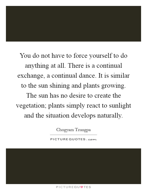 You do not have to force yourself to do anything at all. There is a continual exchange, a continual dance. It is similar to the sun shining and plants growing. The sun has no desire to create the vegetation; plants simply react to sunlight and the situation develops naturally Picture Quote #1