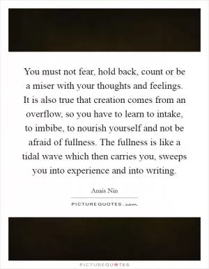 You must not fear, hold back, count or be a miser with your thoughts and feelings. It is also true that creation comes from an overflow, so you have to learn to intake, to imbibe, to nourish yourself and not be afraid of fullness. The fullness is like a tidal wave which then carries you, sweeps you into experience and into writing Picture Quote #1
