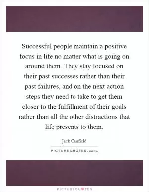 Successful people maintain a positive focus in life no matter what is going on around them. They stay focused on their past successes rather than their past failures, and on the next action steps they need to take to get them closer to the fulfillment of their goals rather than all the other distractions that life presents to them Picture Quote #1