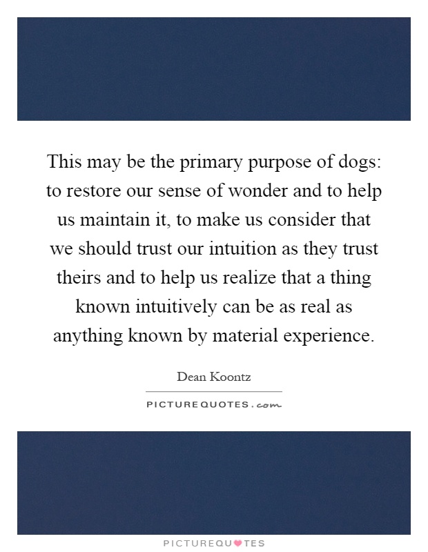 This may be the primary purpose of dogs: to restore our sense of wonder and to help us maintain it, to make us consider that we should trust our intuition as they trust theirs and to help us realize that a thing known intuitively can be as real as anything known by material experience Picture Quote #1