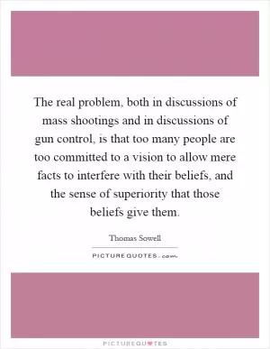 The real problem, both in discussions of mass shootings and in discussions of gun control, is that too many people are too committed to a vision to allow mere facts to interfere with their beliefs, and the sense of superiority that those beliefs give them Picture Quote #1