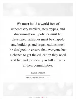 We must build a world free of unnecessary barriers, stereotypes, and discrimination... policies must be developed, attitudes must be shaped, and buildings and organizations must be designed to ensure that everyone has a chance to get the education they need and live independently as full citizens in their communities Picture Quote #1