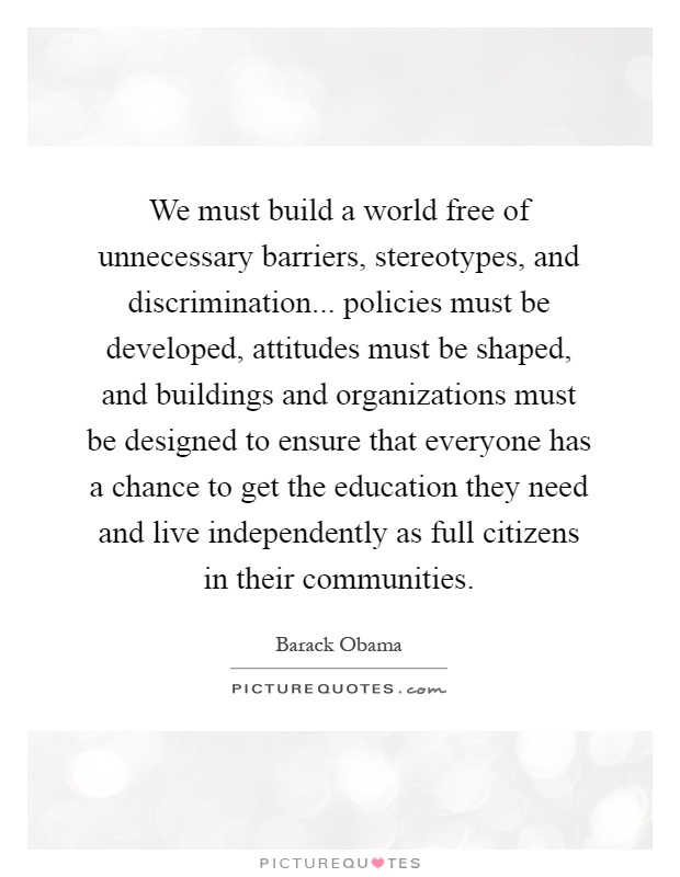 We must build a world free of unnecessary barriers, stereotypes, and discrimination... policies must be developed, attitudes must be shaped, and buildings and organizations must be designed to ensure that everyone has a chance to get the education they need and live independently as full citizens in their communities Picture Quote #1