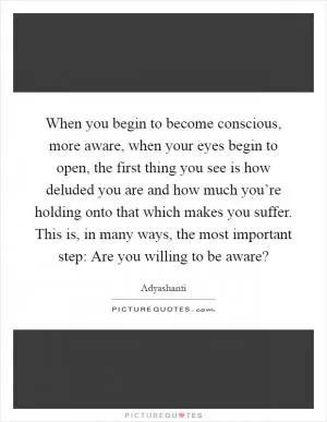 When you begin to become conscious, more aware, when your eyes begin to open, the first thing you see is how deluded you are and how much you’re holding onto that which makes you suffer. This is, in many ways, the most important step: Are you willing to be aware? Picture Quote #1