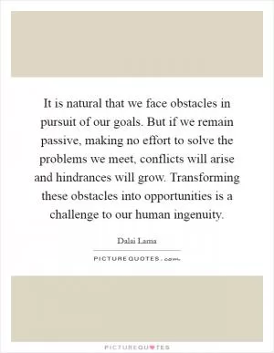 It is natural that we face obstacles in pursuit of our goals. But if we remain passive, making no effort to solve the problems we meet, conflicts will arise and hindrances will grow. Transforming these obstacles into opportunities is a challenge to our human ingenuity Picture Quote #1