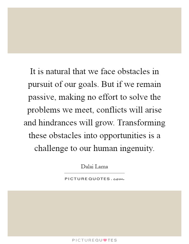 It is natural that we face obstacles in pursuit of our goals. But if we remain passive, making no effort to solve the problems we meet, conflicts will arise and hindrances will grow. Transforming these obstacles into opportunities is a challenge to our human ingenuity Picture Quote #1