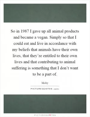 So in 1987 I gave up all animal products and became a vegan. Simply so that I could eat and live in accordance with my beliefs that animals have their own lives, that they’re entitled to their own lives and that contributing to animal suffering is something that I don’t want to be a part of Picture Quote #1