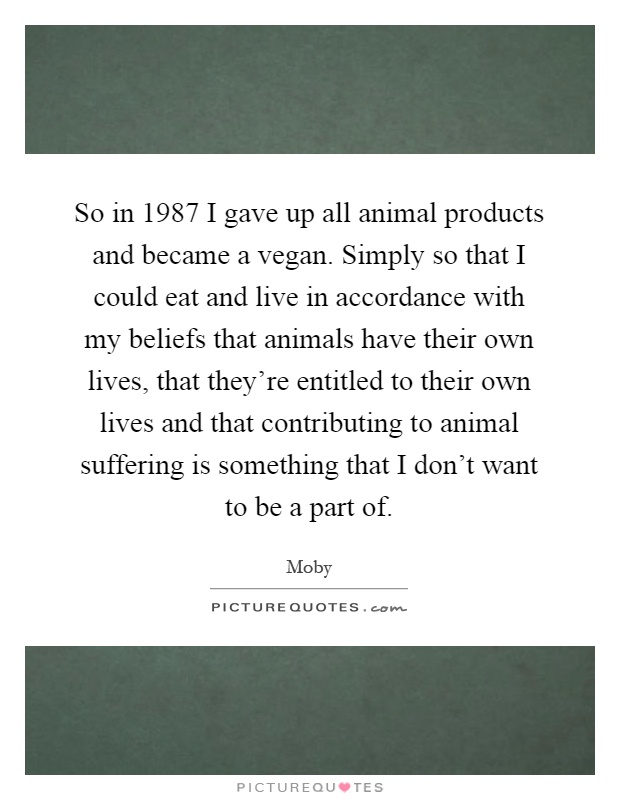 So in 1987 I gave up all animal products and became a vegan. Simply so that I could eat and live in accordance with my beliefs that animals have their own lives, that they're entitled to their own lives and that contributing to animal suffering is something that I don't want to be a part of Picture Quote #1