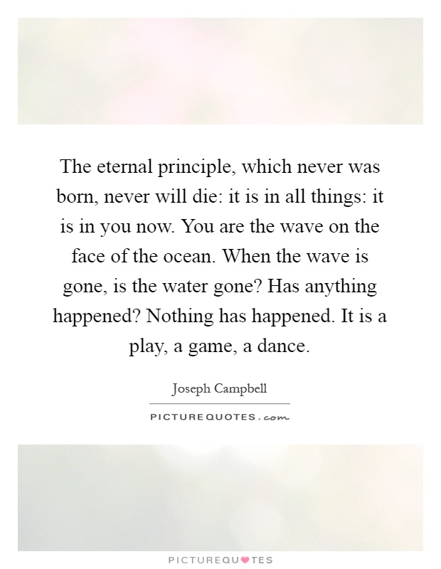 The eternal principle, which never was born, never will die: it is in all things: it is in you now. You are the wave on the face of the ocean. When the wave is gone, is the water gone? Has anything happened? Nothing has happened. It is a play, a game, a dance Picture Quote #1