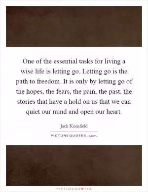 One of the essential tasks for living a wise life is letting go. Letting go is the path to freedom. It is only by letting go of the hopes, the fears, the pain, the past, the stories that have a hold on us that we can quiet our mind and open our heart Picture Quote #1