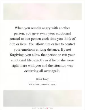 When you remain angry with another person, you give away your emotional control to that person each time you think of him or here. You allow him or her to control your emotions at long distance. By not forgiving, you allow that person to run your emotional life, exactly as if he or she were right there with you and the situation was occurring all over again Picture Quote #1