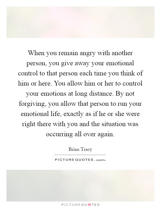 When you remain angry with another person, you give away your emotional control to that person each time you think of him or here. You allow him or her to control your emotions at long distance. By not forgiving, you allow that person to run your emotional life, exactly as if he or she were right there with you and the situation was occurring all over again Picture Quote #1