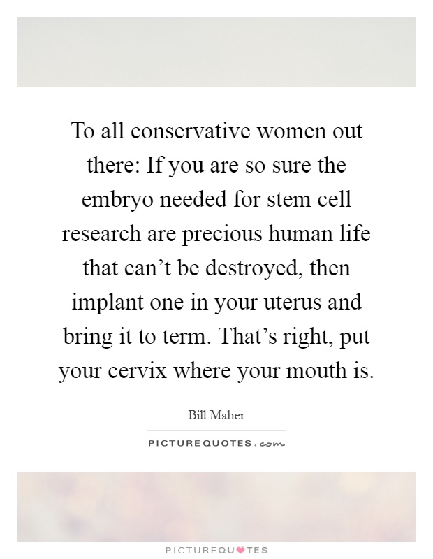 To all conservative women out there: If you are so sure the embryo needed for stem cell research are precious human life that can't be destroyed, then implant one in your uterus and bring it to term. That's right, put your cervix where your mouth is Picture Quote #1