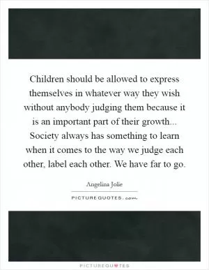 Children should be allowed to express themselves in whatever way they wish without anybody judging them because it is an important part of their growth... Society always has something to learn when it comes to the way we judge each other, label each other. We have far to go Picture Quote #1