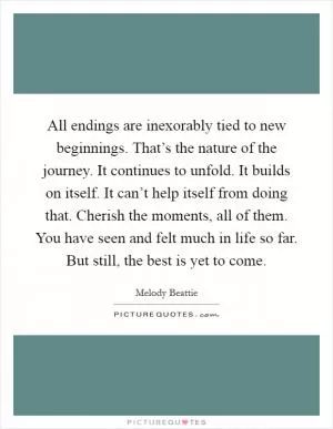 All endings are inexorably tied to new beginnings. That’s the nature of the journey. It continues to unfold. It builds on itself. It can’t help itself from doing that. Cherish the moments, all of them. You have seen and felt much in life so far. But still, the best is yet to come Picture Quote #1