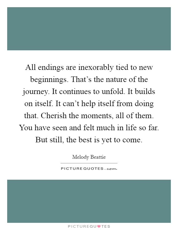 All endings are inexorably tied to new beginnings. That's the nature of the journey. It continues to unfold. It builds on itself. It can't help itself from doing that. Cherish the moments, all of them. You have seen and felt much in life so far. But still, the best is yet to come Picture Quote #1