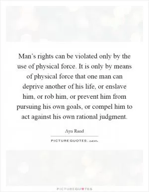 Man’s rights can be violated only by the use of physical force. It is only by means of physical force that one man can deprive another of his life, or enslave him, or rob him, or prevent him from pursuing his own goals, or compel him to act against his own rational judgment Picture Quote #1