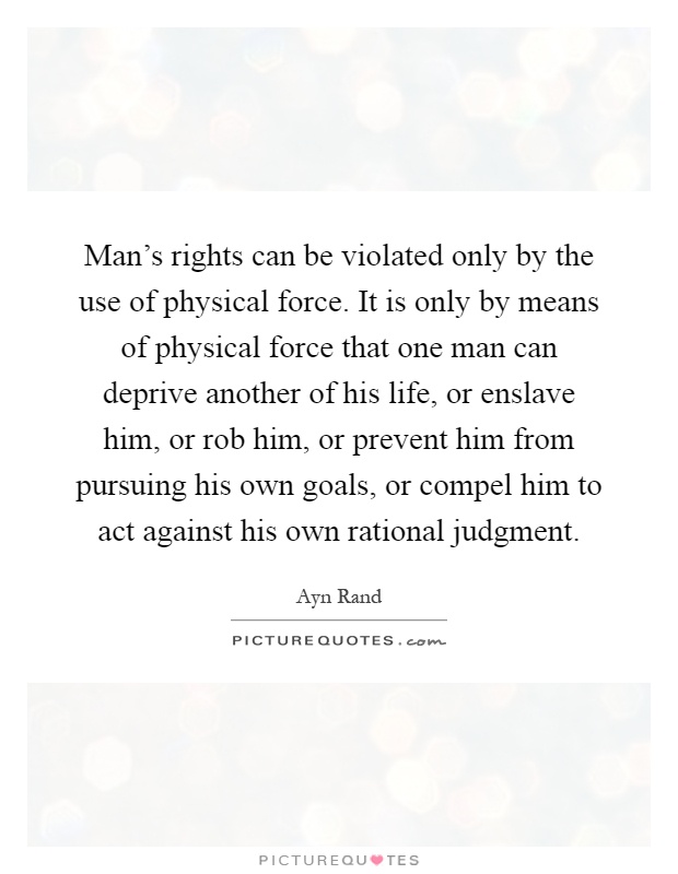 Man's rights can be violated only by the use of physical force. It is only by means of physical force that one man can deprive another of his life, or enslave him, or rob him, or prevent him from pursuing his own goals, or compel him to act against his own rational judgment Picture Quote #1