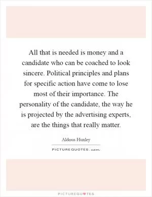 All that is needed is money and a candidate who can be coached to look sincere. Political principles and plans for specific action have come to lose most of their importance. The personality of the candidate, the way he is projected by the advertising experts, are the things that really matter Picture Quote #1