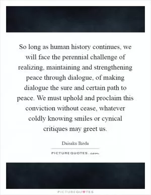 So long as human history continues, we will face the perennial challenge of realizing, maintaining and strengthening peace through dialogue, of making dialogue the sure and certain path to peace. We must uphold and proclaim this conviction without cease, whatever coldly knowing smiles or cynical critiques may greet us Picture Quote #1