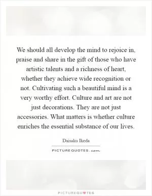 We should all develop the mind to rejoice in, praise and share in the gift of those who have artistic talents and a richness of heart, whether they achieve wide recognition or not. Cultivating such a beautiful mind is a very worthy effort. Culture and art are not just decorations. They are not just accessories. What matters is whether culture enriches the essential substance of our lives Picture Quote #1
