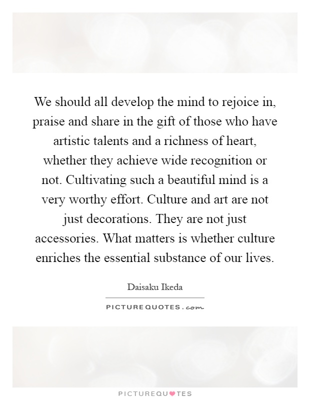 We should all develop the mind to rejoice in, praise and share in the gift of those who have artistic talents and a richness of heart, whether they achieve wide recognition or not. Cultivating such a beautiful mind is a very worthy effort. Culture and art are not just decorations. They are not just accessories. What matters is whether culture enriches the essential substance of our lives Picture Quote #1