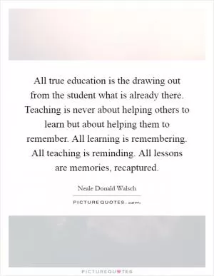 All true education is the drawing out from the student what is already there. Teaching is never about helping others to learn but about helping them to remember. All learning is remembering. All teaching is reminding. All lessons are memories, recaptured Picture Quote #1