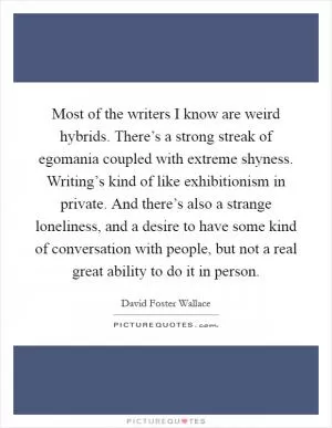 Most of the writers I know are weird hybrids. There’s a strong streak of egomania coupled with extreme shyness. Writing’s kind of like exhibitionism in private. And there’s also a strange loneliness, and a desire to have some kind of conversation with people, but not a real great ability to do it in person Picture Quote #1