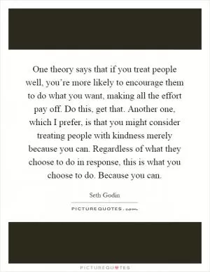 One theory says that if you treat people well, you’re more likely to encourage them to do what you want, making all the effort pay off. Do this, get that. Another one, which I prefer, is that you might consider treating people with kindness merely because you can. Regardless of what they choose to do in response, this is what you choose to do. Because you can Picture Quote #1
