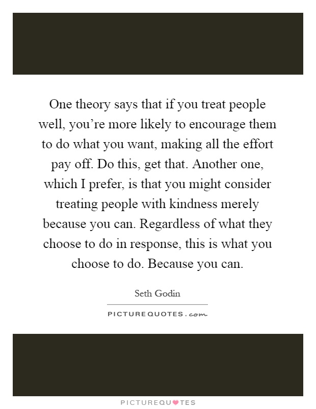 One theory says that if you treat people well, you're more likely to encourage them to do what you want, making all the effort pay off. Do this, get that. Another one, which I prefer, is that you might consider treating people with kindness merely because you can. Regardless of what they choose to do in response, this is what you choose to do. Because you can Picture Quote #1