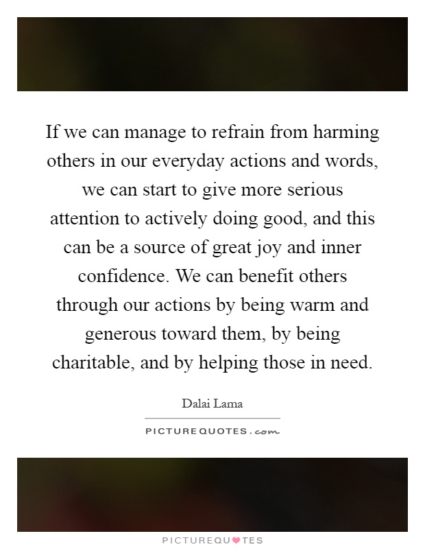 If we can manage to refrain from harming others in our everyday actions and words, we can start to give more serious attention to actively doing good, and this can be a source of great joy and inner confidence. We can benefit others through our actions by being warm and generous toward them, by being charitable, and by helping those in need Picture Quote #1