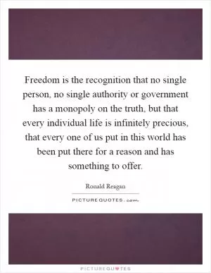 Freedom is the recognition that no single person, no single authority or government has a monopoly on the truth, but that every individual life is infinitely precious, that every one of us put in this world has been put there for a reason and has something to offer Picture Quote #1