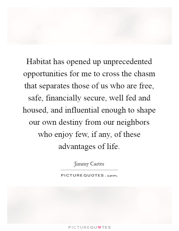 Habitat has opened up unprecedented opportunities for me to cross the chasm that separates those of us who are free, safe, financially secure, well fed and housed, and influential enough to shape our own destiny from our neighbors who enjoy few, if any, of these advantages of life Picture Quote #1