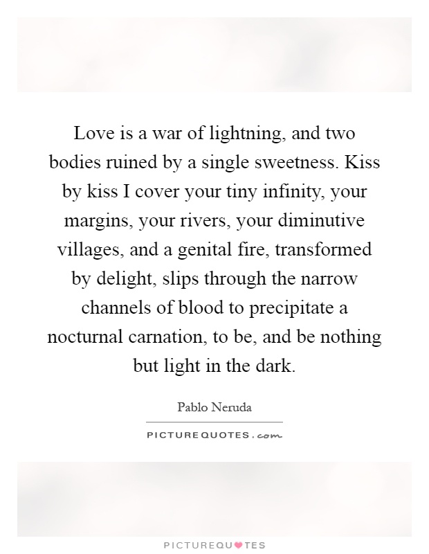 Love is a war of lightning, and two bodies ruined by a single sweetness. Kiss by kiss I cover your tiny infinity, your margins, your rivers, your diminutive villages, and a genital fire, transformed by delight, slips through the narrow channels of blood to precipitate a nocturnal carnation, to be, and be nothing but light in the dark Picture Quote #1
