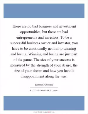 There are no bad business and investment opportunities, but there are bad entrepreneurs and investors. To be a successful business owner and investor, you have to be emotionally neutral to winning and losing. Winning and losing are just part of the game. The size of your success is measured by the strength of your desire, the size of your dream and how you handle disappointment along the way Picture Quote #1
