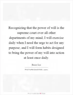 Recognizing that the power of will is the supreme court over all other departments of my mind, I will exercise daily when I need the urge to act for any purpose; and I will form habits designed to bring the power of my will into action at least once daily Picture Quote #1