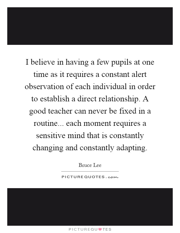I believe in having a few pupils at one time as it requires a constant alert observation of each individual in order to establish a direct relationship. A good teacher can never be fixed in a routine... each moment requires a sensitive mind that is constantly changing and constantly adapting Picture Quote #1