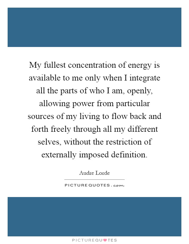 My fullest concentration of energy is available to me only when I integrate all the parts of who I am, openly, allowing power from particular sources of my living to flow back and forth freely through all my different selves, without the restriction of externally imposed definition Picture Quote #1