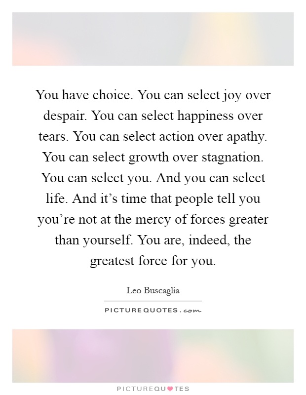 You have choice. You can select joy over despair. You can select happiness over tears. You can select action over apathy. You can select growth over stagnation. You can select you. And you can select life. And it's time that people tell you you're not at the mercy of forces greater than yourself. You are, indeed, the greatest force for you Picture Quote #1