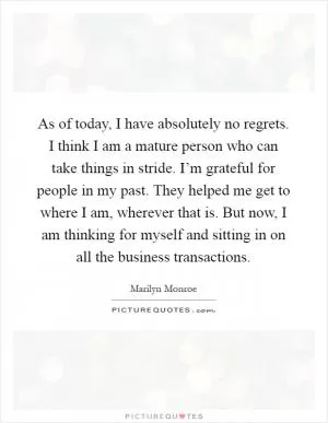 As of today, I have absolutely no regrets. I think I am a mature person who can take things in stride. I’m grateful for people in my past. They helped me get to where I am, wherever that is. But now, I am thinking for myself and sitting in on all the business transactions Picture Quote #1