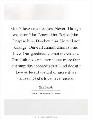 God’s love never ceases. Never. Though we spurn him. Ignore him. Reject him. Despise him. Disobey him. He will not change. Our evil cannot diminish his love. Our goodness cannot increase it. Our faith does not earn it any more than our stupidity jeopardizes it. God doesn’t love us less if we fail or more if we succeed. God’s love never ceases Picture Quote #1
