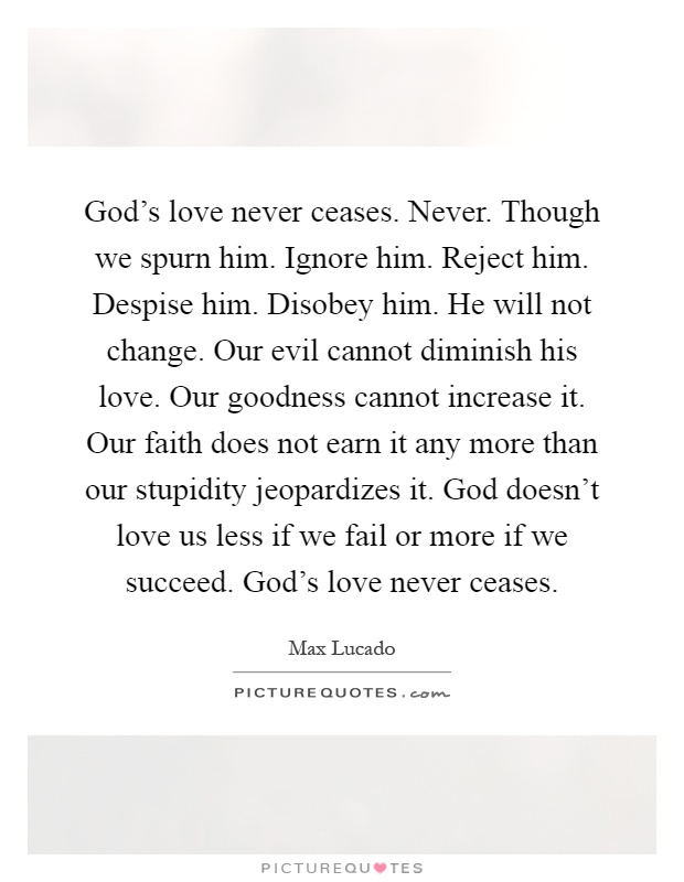 God's love never ceases. Never. Though we spurn him. Ignore him. Reject him. Despise him. Disobey him. He will not change. Our evil cannot diminish his love. Our goodness cannot increase it. Our faith does not earn it any more than our stupidity jeopardizes it. God doesn't love us less if we fail or more if we succeed. God's love never ceases Picture Quote #1