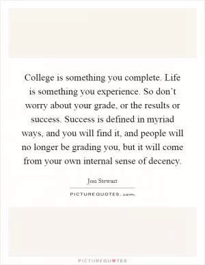 College is something you complete. Life is something you experience. So don’t worry about your grade, or the results or success. Success is defined in myriad ways, and you will find it, and people will no longer be grading you, but it will come from your own internal sense of decency Picture Quote #1